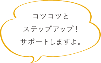 コツコツとステップアップ！サポートしますよ。